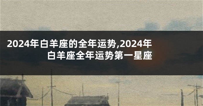 2024年白羊座的全年运势,2024年白羊座全年运势第一星座