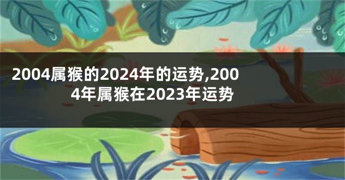 2004属猴的2024年的运势,2004年属猴在2023年运势