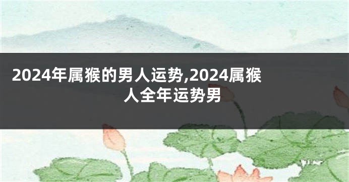2024年属猴的男人运势,2024属猴人全年运势男