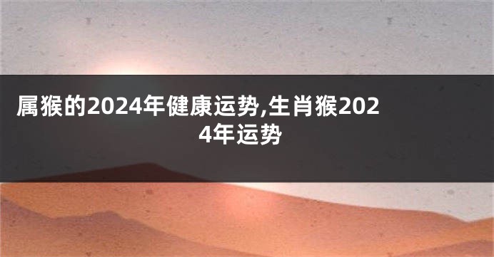 属猴的2024年健康运势,生肖猴2024年运势
