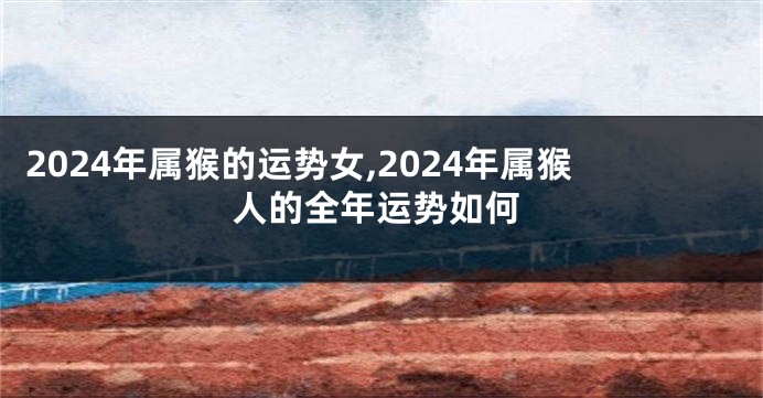 2024年属猴的运势女,2024年属猴人的全年运势如何