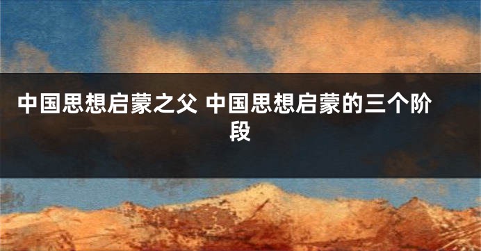 中国思想启蒙之父 中国思想启蒙的三个阶段