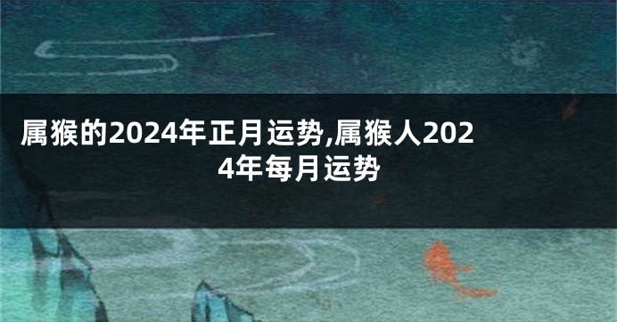 属猴的2024年正月运势,属猴人2024年每月运势