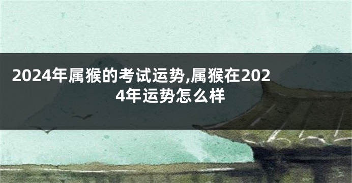 2024年属猴的考试运势,属猴在2024年运势怎么样