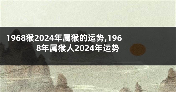 1968猴2024年属猴的运势,1968年属猴人2024年运势