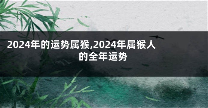 2024年的运势属猴,2024年属猴人的全年运势