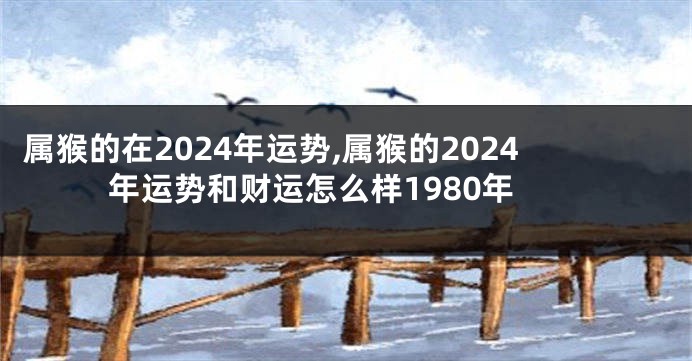 属猴的在2024年运势,属猴的2024年运势和财运怎么样1980年