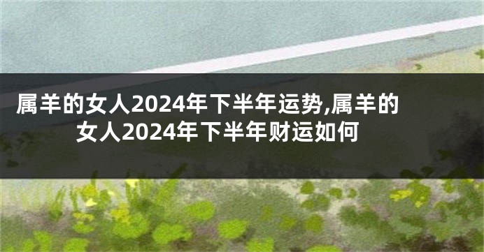 属羊的女人2024年下半年运势,属羊的女人2024年下半年财运如何