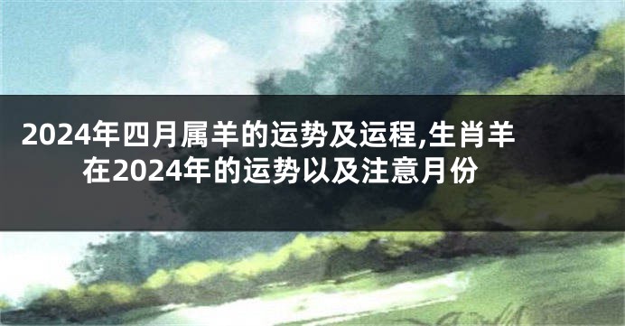 2024年四月属羊的运势及运程,生肖羊在2024年的运势以及注意月份