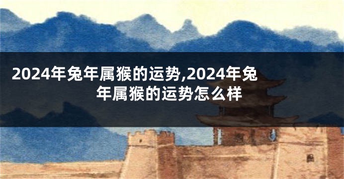 2024年兔年属猴的运势,2024年兔年属猴的运势怎么样