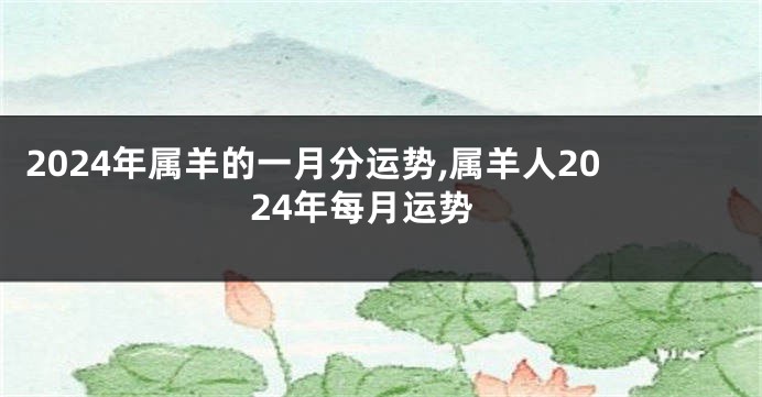 2024年属羊的一月分运势,属羊人2024年每月运势