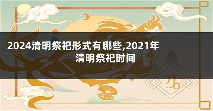 2024清明祭祀形式有哪些,2021年清明祭祀时间