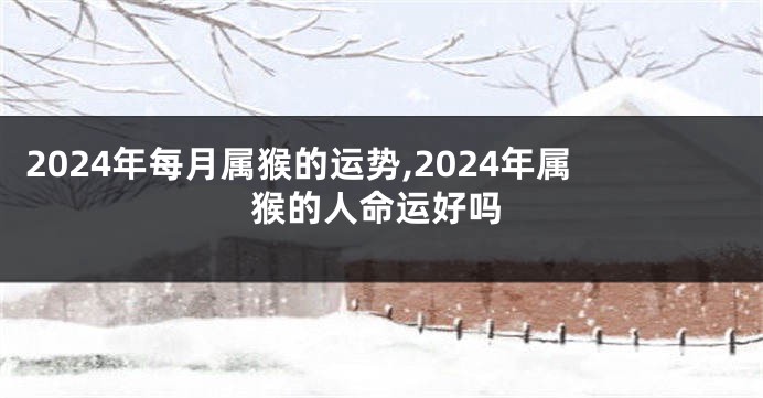 2024年每月属猴的运势,2024年属猴的人命运好吗
