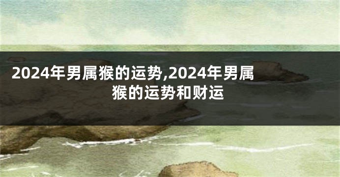 2024年男属猴的运势,2024年男属猴的运势和财运