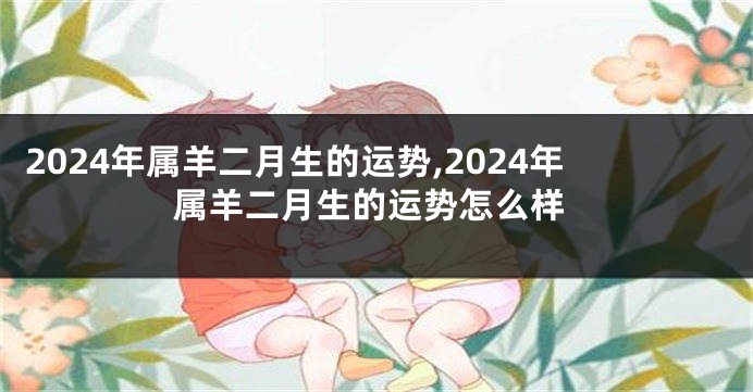 2024年属羊二月生的运势,2024年属羊二月生的运势怎么样