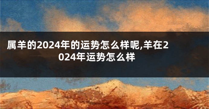 属羊的2024年的运势怎么样呢,羊在2024年运势怎么样