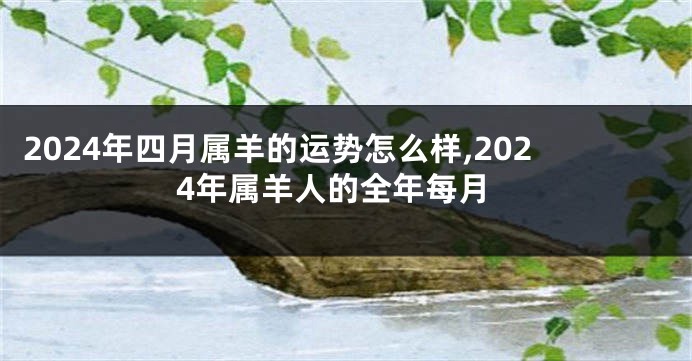 2024年四月属羊的运势怎么样,2024年属羊人的全年每月
