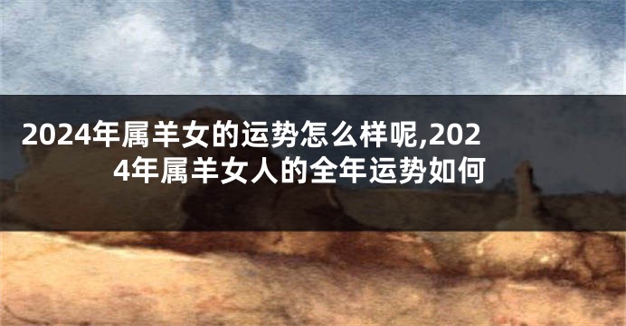 2024年属羊女的运势怎么样呢,2024年属羊女人的全年运势如何