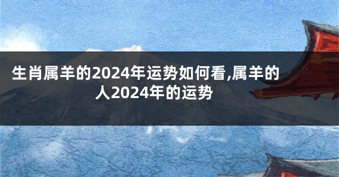 生肖属羊的2024年运势如何看,属羊的人2024年的运势