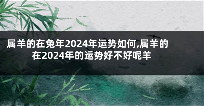 属羊的在兔年2024年运势如何,属羊的在2024年的运势好不好呢羊