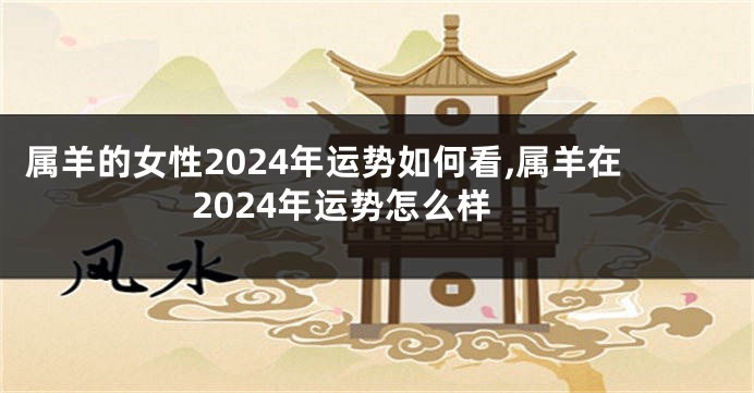 属羊的女性2024年运势如何看,属羊在2024年运势怎么样