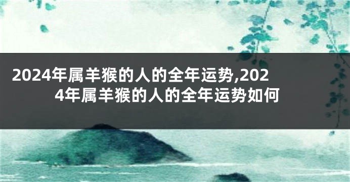 2024年属羊猴的人的全年运势,2024年属羊猴的人的全年运势如何