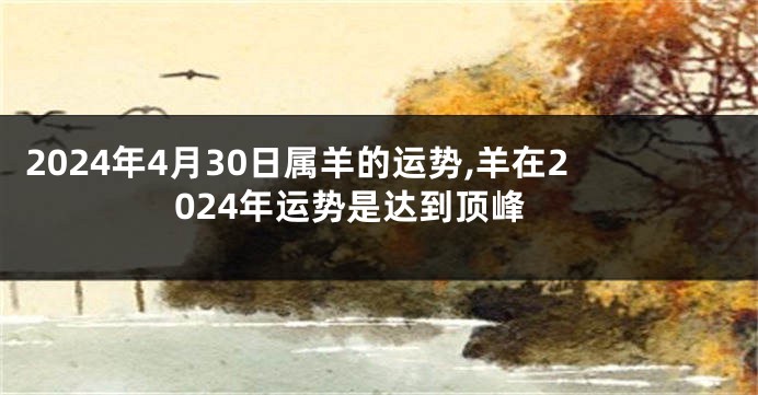 2024年4月30日属羊的运势,羊在2024年运势是达到顶峰