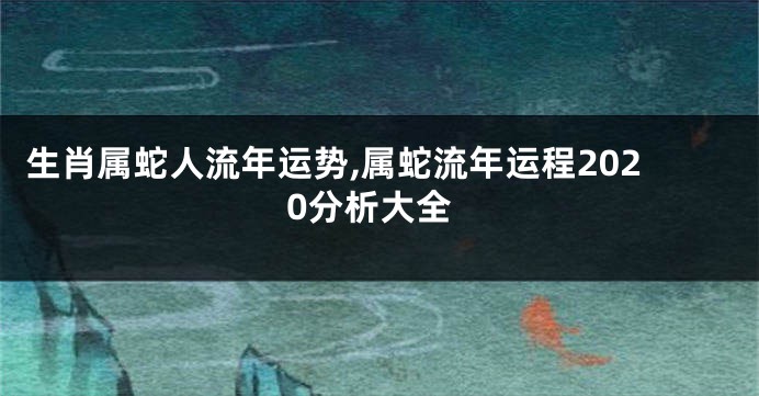 生肖属蛇人流年运势,属蛇流年运程2020分析大全