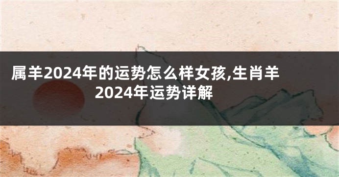 属羊2024年的运势怎么样女孩,生肖羊2024年运势详解