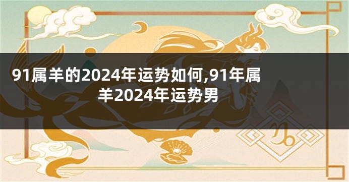 91属羊的2024年运势如何,91年属羊2024年运势男