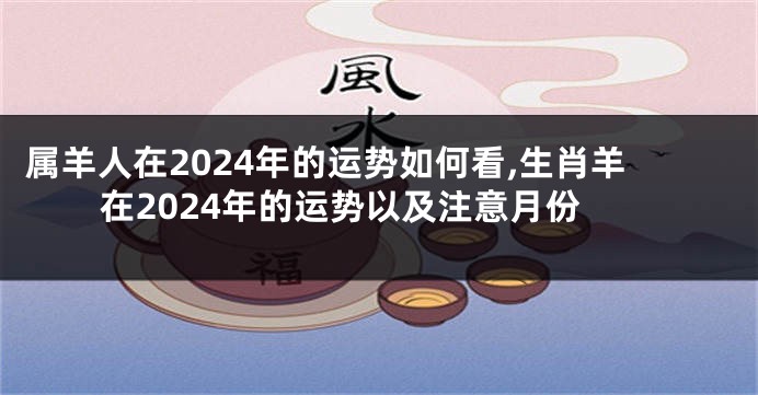 属羊人在2024年的运势如何看,生肖羊在2024年的运势以及注意月份