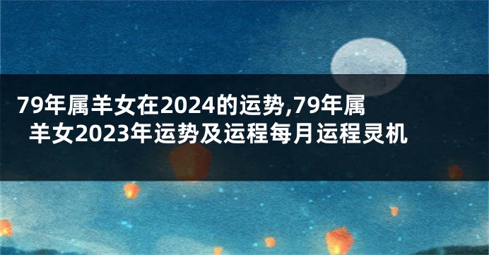 79年属羊女在2024的运势,79年属羊女2023年运势及运程每月运程灵机