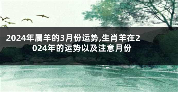 2024年属羊的3月份运势,生肖羊在2024年的运势以及注意月份