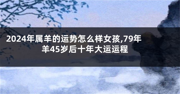2024年属羊的运势怎么样女孩,79年羊45岁后十年大运运程