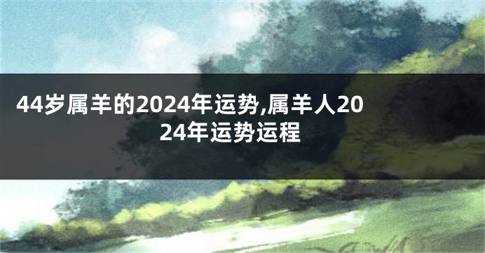 44岁属羊的2024年运势,属羊人2024年运势运程