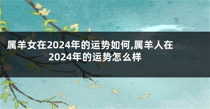 属羊女在2024年的运势如何,属羊人在2024年的运势怎么样