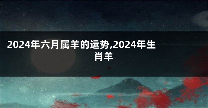 2024年六月属羊的运势,2024年生肖羊