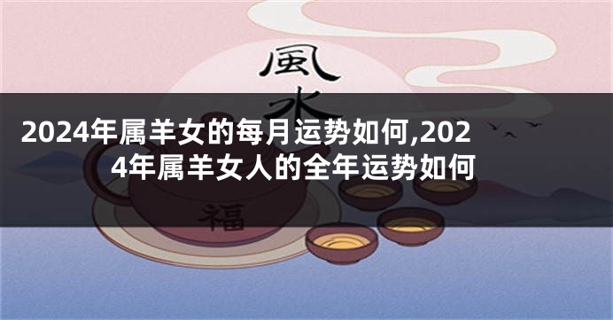 2024年属羊女的每月运势如何,2024年属羊女人的全年运势如何