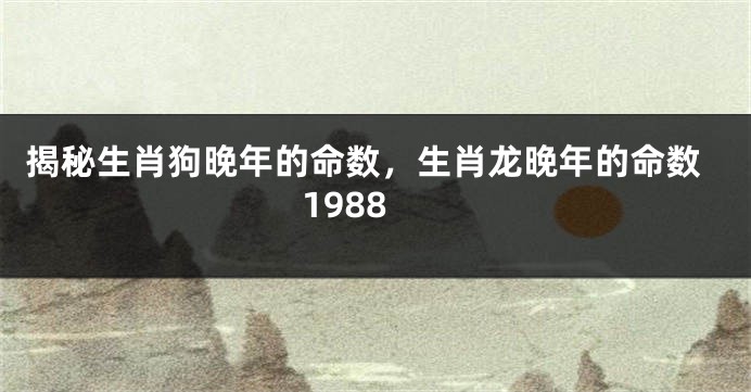 揭秘生肖狗晚年的命数，生肖龙晚年的命数1988