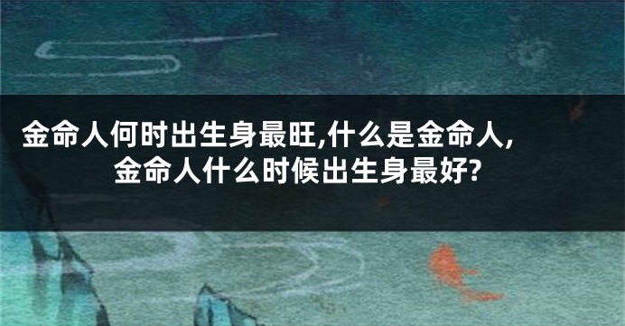 金命人何时出生身最旺,什么是金命人, 金命人什么时候出生身最好?