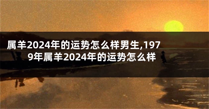 属羊2024年的运势怎么样男生,1979年属羊2024年的运势怎么样