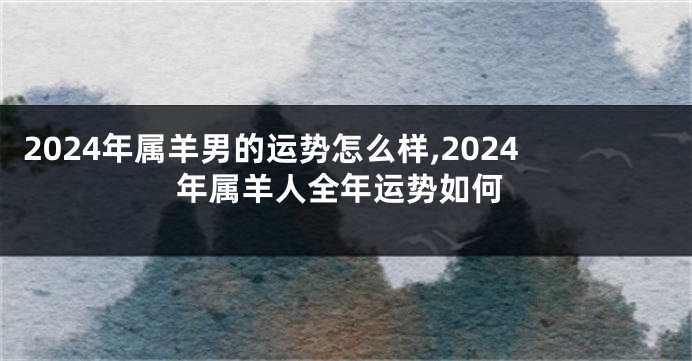 2024年属羊男的运势怎么样,2024年属羊人全年运势如何