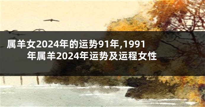 属羊女2024年的运势91年,1991年属羊2024年运势及运程女性
