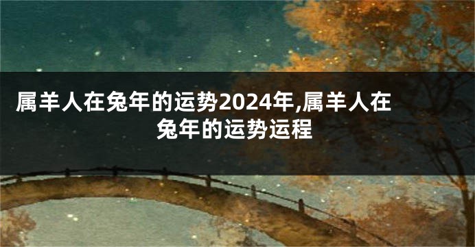 属羊人在兔年的运势2024年,属羊人在兔年的运势运程