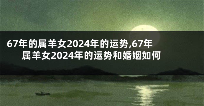 67年的属羊女2024年的运势,67年属羊女2024年的运势和婚姻如何