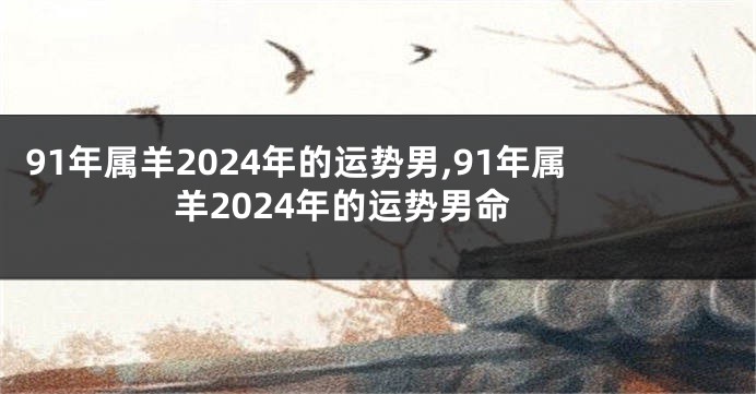 91年属羊2024年的运势男,91年属羊2024年的运势男命
