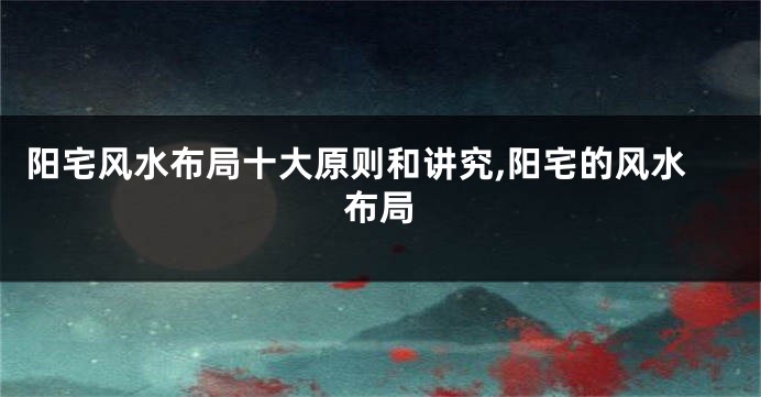 阳宅风水布局十大原则和讲究,阳宅的风水布局