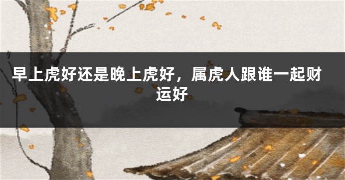 早上虎好还是晚上虎好，属虎人跟谁一起财运好