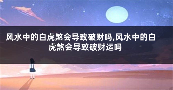 风水中的白虎煞会导致破财吗,风水中的白虎煞会导致破财运吗