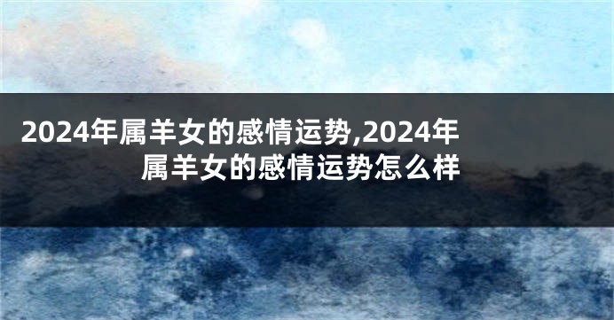 2024年属羊女的感情运势,2024年属羊女的感情运势怎么样